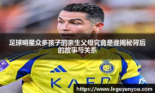 足球明星众多孩子的亲生父母究竟是谁揭秘背后的故事与关系